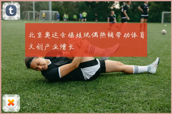 北京奥运会福娃玩偶热销带动体育文创产业增长