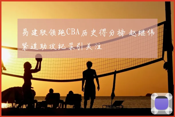 易建联领跑CBA历史得分榜 赵继伟紧追助攻纪录引关注