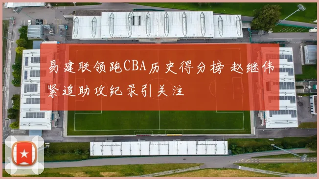 易建联领跑CBA历史得分榜 赵继伟紧追助攻纪录引关注