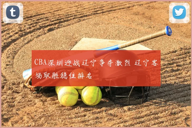 CBA深圳迎战辽宁争夺激烈 辽宁客场取胜稳住排名