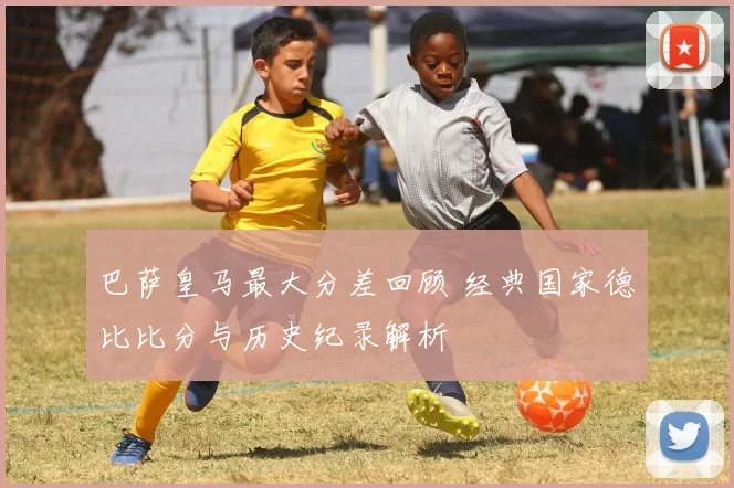 巴萨皇马最大分差回顾 经典国家德比比分与历史纪录解析