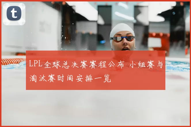 LPL全球总决赛赛程公布 小组赛与淘汰赛时间安排一览