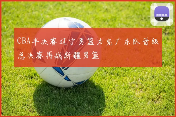 CBA半决赛辽宁男篮力克广东队晋级总决赛再战新疆男篮