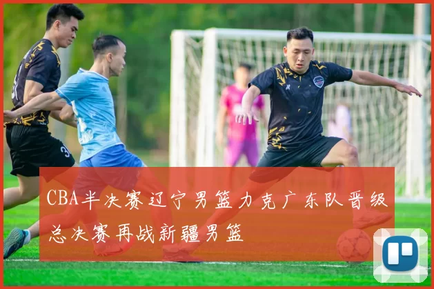 CBA半决赛辽宁男篮力克广东队晋级总决赛再战新疆男篮