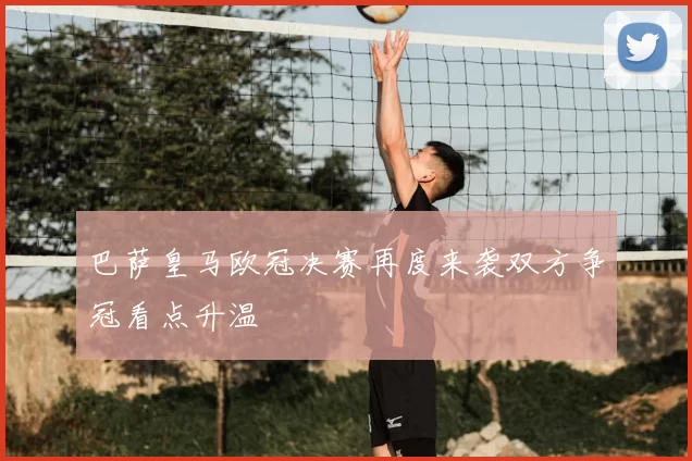 巴萨皇马欧冠决赛再度来袭双方争冠看点升温