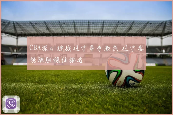 CBA深圳迎战辽宁争夺激烈 辽宁客场取胜稳住排名