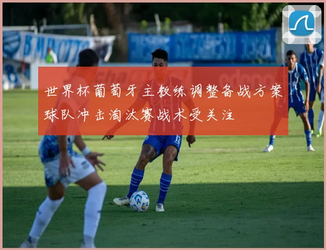 世界杯葡萄牙主教练调整备战方案球队冲击淘汰赛战术受关注