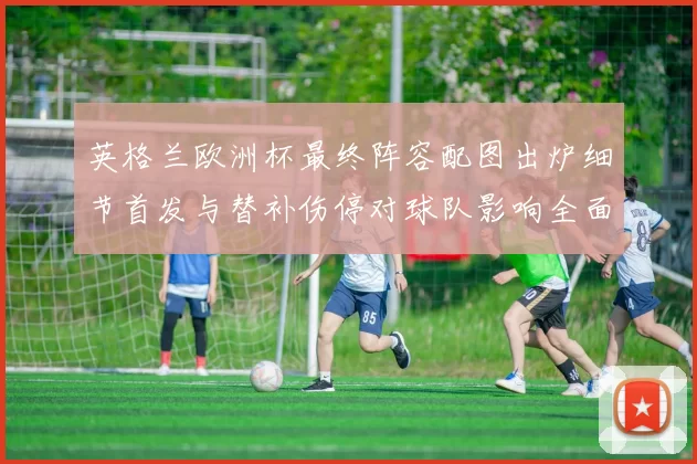 英格兰欧洲杯最终阵容配图出炉细节首发与替补伤停对球队影响全面解读