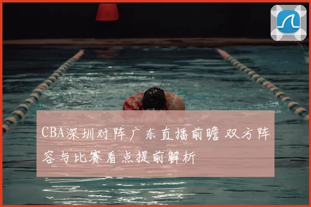 CBA深圳对阵广东直播前瞻 双方阵容与比赛看点提前解析