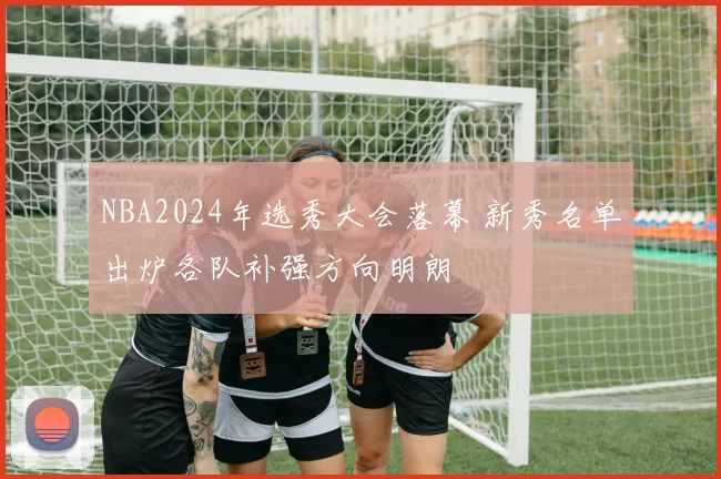 NBA2024年选秀大会落幕 新秀名单出炉各队补强方向明朗