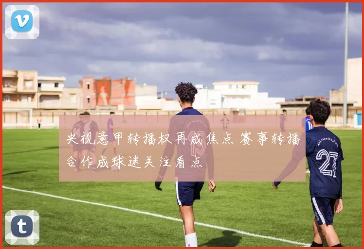 央视意甲转播权再成焦点 赛事转播合作成球迷关注看点
