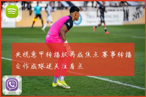央视意甲转播权再成焦点 赛事转播合作成球迷关注看点