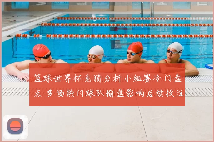 篮球世界杯竞猜分析小组赛冷门盘点 多场热门球队输盘影响后续投注