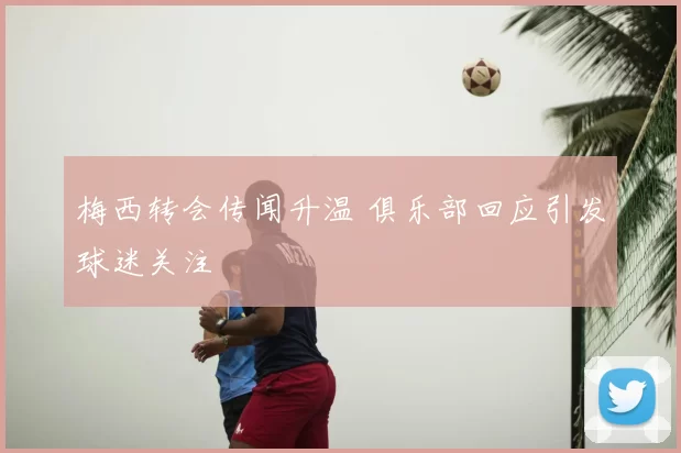 梅西转会传闻升温 俱乐部回应引发球迷关注