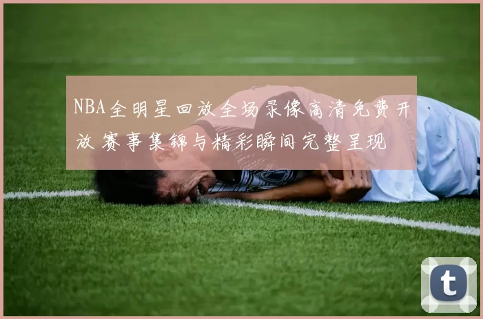 NBA全明星回放全场录像高清免费开放 赛事集锦与精彩瞬间完整呈现