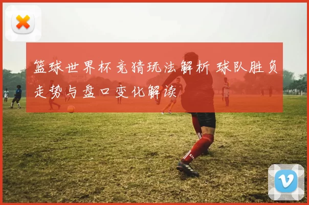 篮球世界杯竞猜玩法解析 球队胜负走势与盘口变化解读