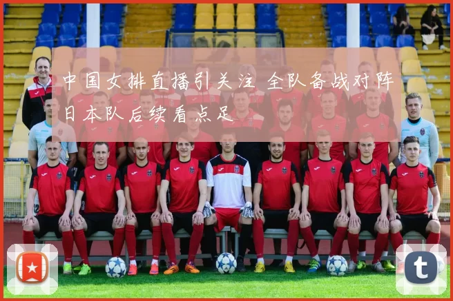 中国女排直播引关注 全队备战对阵日本队后续看点足