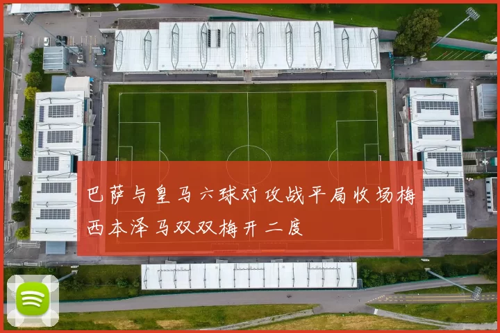巴萨与皇马六球对攻战平局收场梅西本泽马双双梅开二度