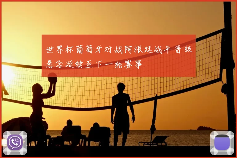 世界杯葡萄牙对战阿根廷战平晋级悬念延续至下一轮赛事