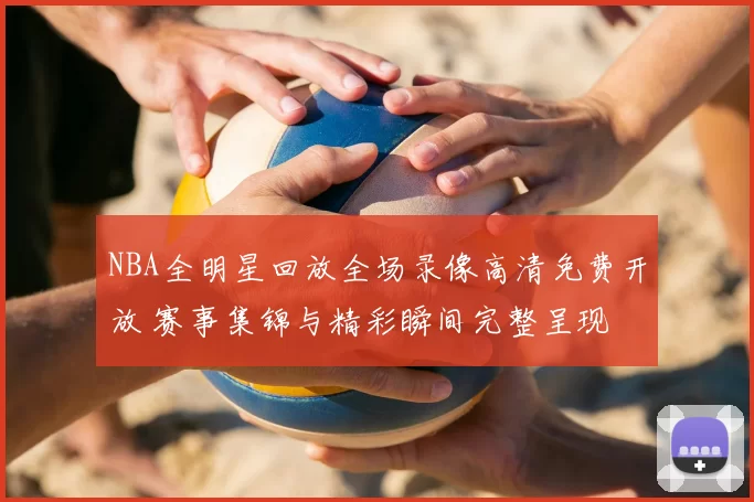 NBA全明星回放全场录像高清免费开放 赛事集锦与精彩瞬间完整呈现
