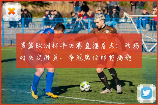 男篮欧洲杯半决赛直播看点：两场对决定胜负，争冠席位即将揭晓