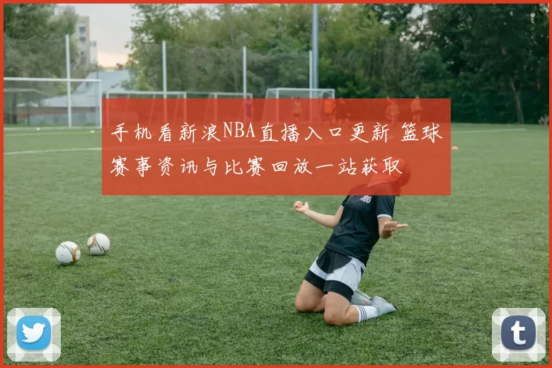 手机看新浪NBA直播入口更新 篮球赛事资讯与比赛回放一站获取