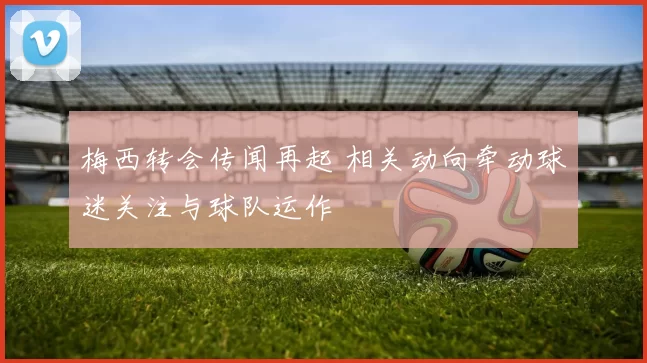 梅西转会传闻再起 相关动向牵动球迷关注与球队运作