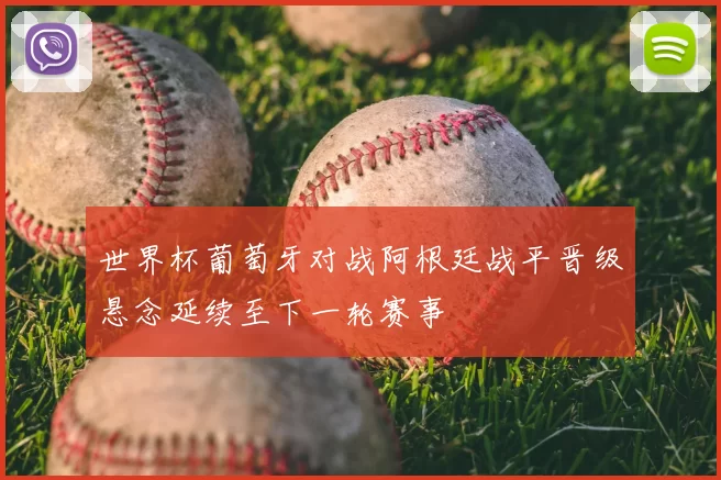 世界杯葡萄牙对战阿根廷战平晋级悬念延续至下一轮赛事