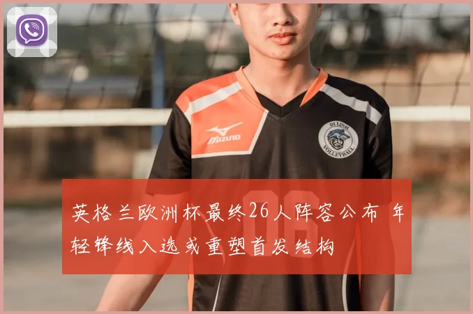 英格兰欧洲杯最终26人阵容公布 年轻锋线入选或重塑首发结构