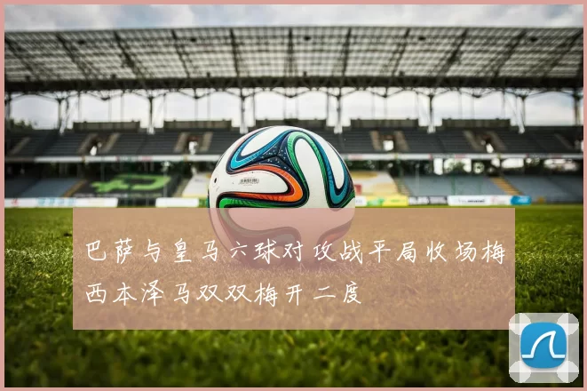 巴萨与皇马六球对攻战平局收场梅西本泽马双双梅开二度